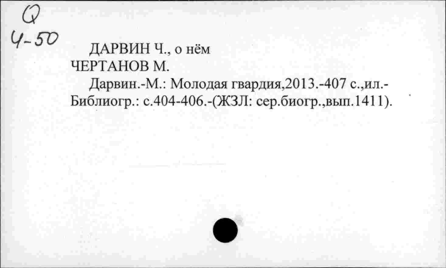 ﻿ДАРВИН Ч„ о нём ЧЕРТАНОВ М.
Дарвин.-М.: Молодая гвардия,2013.-407 с.,ил,-Библиогр.: с.404-406.-(ЖЗЛ: сер.биогр.,вып.1411).